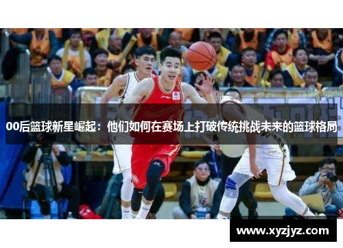 00后篮球新星崛起：他们如何在赛场上打破传统挑战未来的篮球格局